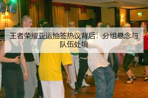 王者荣耀亚运抽签热议背后：分组悬念与队伍处境